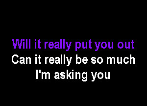 Will it really put you out

Can it really be so much
I'm asking you