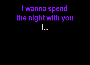 lwanna spend
the night with you
I...