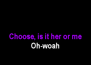 Choose, is it her or me
Oh-woah