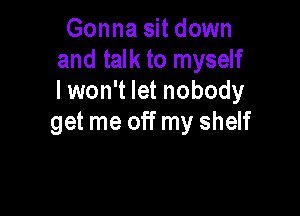 Gonna sit down
and talk to myself
I won't let nobody

get me off my shelf