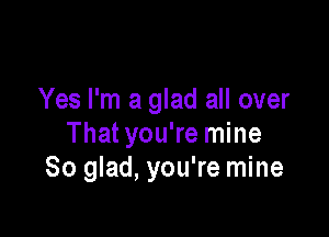 Yes I'm a glad all over

That you're mine
So glad, you're mine