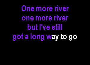 One more river
one more river
but I've still

got a long way to go