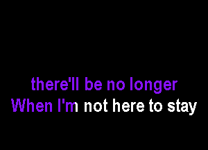 there'll be no longer
When I'm not here to stay