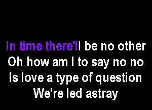 In time there'll be no other

Oh how am I to say no no
ls love a type of question
We're led astray