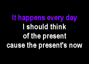 It happens every day
I should think

of the present
cause the present's now