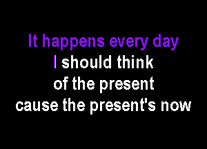 It happens every day
I should think

of the present
cause the present's now