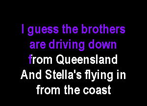I guess the brothers
are driving down

from Queensland
And Stella's flying in
from the coast