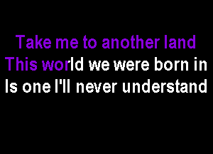 Take me to another land
This world we were born in

Is one I'll never understand