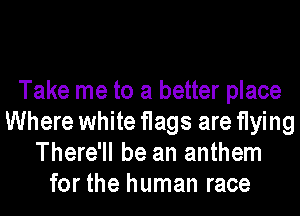 Take me to a better place
Where white flags are flying
There'll be an anthem
for the human race