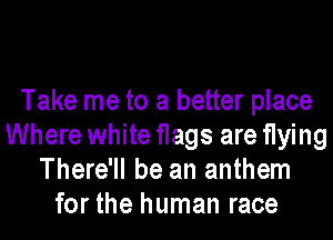 Take me to a better place
Where white flags are flying
There'll be an anthem
for the human race