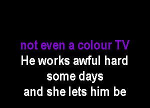 not even a colour TV

He works awful hard
some days
and she lets him be