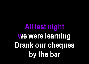 All last night

we were learning
Drank our cheques
by the bar