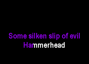 Some silken slip of evil
Hammerhead