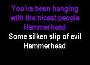 You've been hanging
with the nicest people
Hammerhead

Some silken slip of evil
Hammerhead