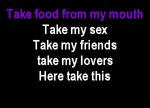 Take food from my mouth
Take my sex
Take my friends

take my lovers
Here take this
