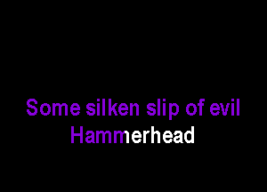 Some silken slip of evil
Hammerhead