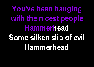 You've been hanging
with the nicest people
Hammerhead

Some silken slip of evil
Hammerhead