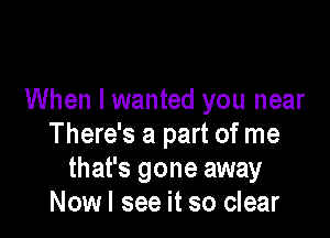 When I wanted you near

There's a part of me
that's gone away
Nowl see it so clear