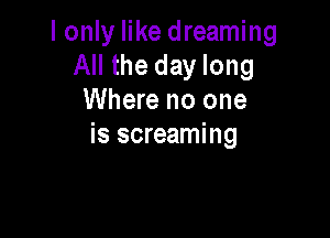 I only like dreaming
All the day long
Where no one

is screaming