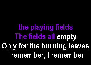 the playing fields
The fields all empty
Only for the burning leaves
I remember, I remember