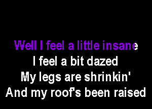 Well I feel a little insane

lfeel a bit dazed
My legs are shrinkin'
And my roof's been raised