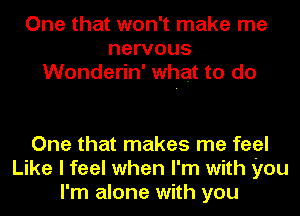 One that won't make me
nervous
Wonderin' what to do

One that makes me feel
Like I feel when I'm with you
I'm alone with you