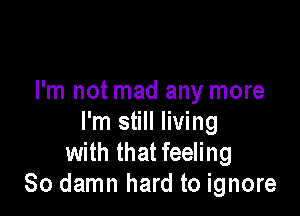 I'm not mad any more

I'm still living
with that feeling
So damn hard to ignore