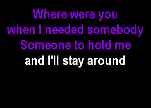 Where were you
when I needed somebody
Someone to hold me

and I'll stay around