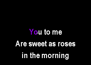 You to me

Are sweet as roses
in the morning
