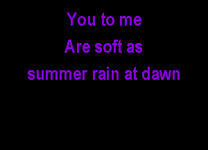 You to me
Are soft as
summer rain at dawn