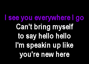 I see you everywherel go
Can't bring myself

to say hello hello
I'm speakin up like
you're new here