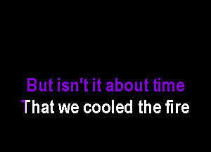 But isn't it about time
That we cooled the fire