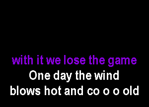 with it we lose the game
One day the wind
blows hot and co 0 0 old