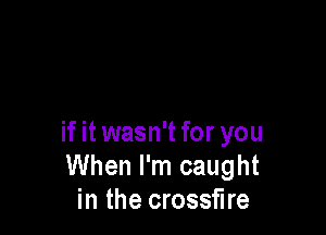 if it wasn't for you
When I'm caught
in the crossfire
