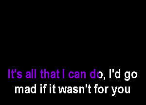 It's all thatl can do, I'd go
mad if it wasn't for you