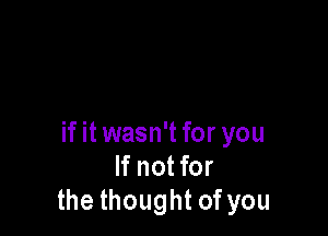 if it wasn't for you
If not for
the thought of you