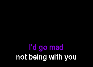 I'd go mad
not being with you