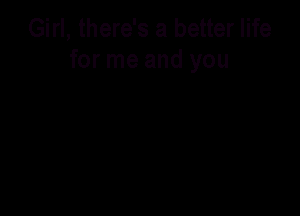 Girl, there's a better life
for me and you