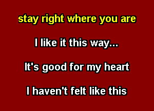 stay right where you are

I like it this way...

It's good for my heart

I haven't felt like this