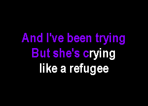And I've been trying

But she's crying
like a refugee