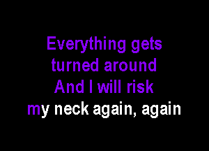Everything gets
turned around

And I will risk
my neck again, again
