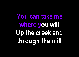 You can take me
where you will

Up the creek and
through the mill