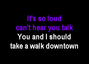 It's so loud
can't hear you talk

You and I should
take a walk downtown