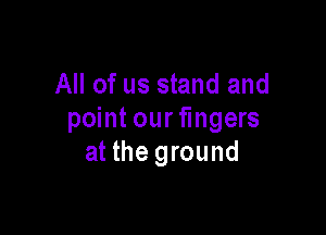 All of us stand and

point our fingers
at the ground