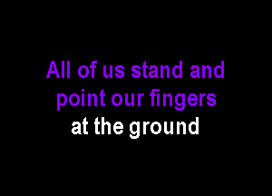 All of us stand and

point our fingers
at the ground