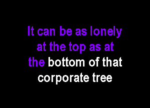 It can be as lonely
at the top as at

the bottom of that
corporate tree