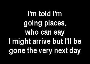 I'm told I'm
going places,

who can say
I might arrive but I'll be
gone the very next day