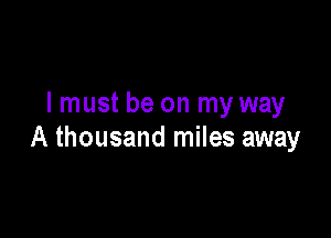 I must be on my way

A thousand miles away