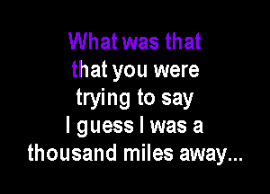 What was that
that you were

trying to say
I guess I was a
thousand miles away...