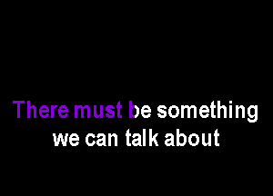 There must be something
we can talk about